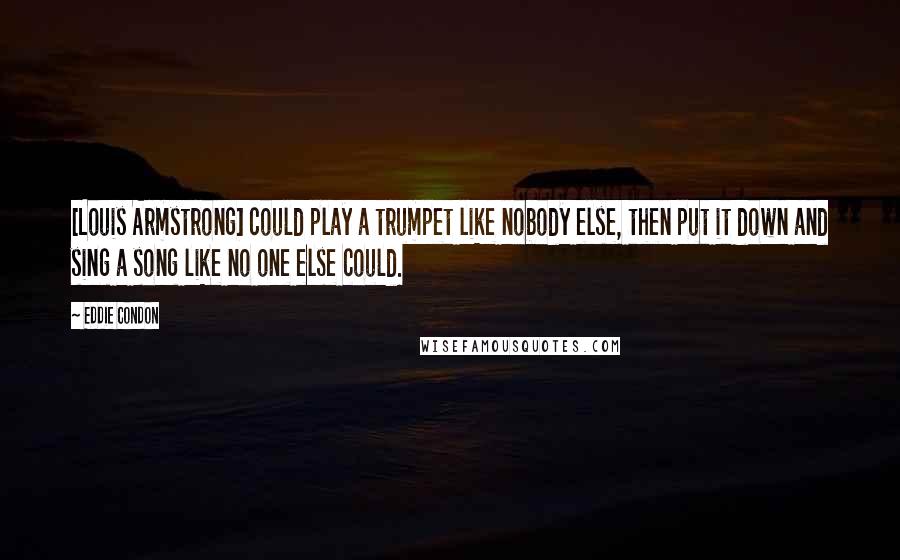 Eddie Condon Quotes: [Louis Armstrong] could play a trumpet like nobody else, then put it down and sing a song like no one else could.