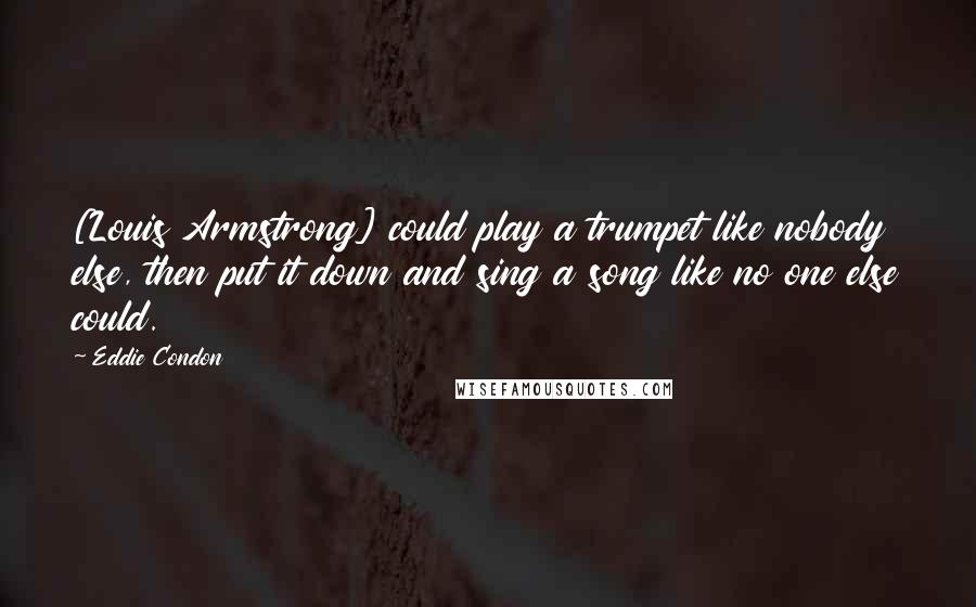 Eddie Condon Quotes: [Louis Armstrong] could play a trumpet like nobody else, then put it down and sing a song like no one else could.