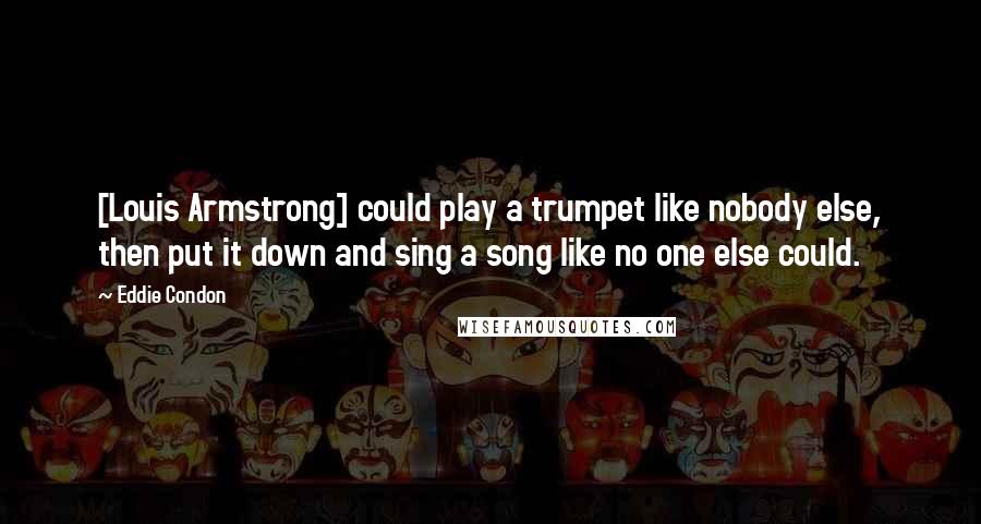 Eddie Condon Quotes: [Louis Armstrong] could play a trumpet like nobody else, then put it down and sing a song like no one else could.