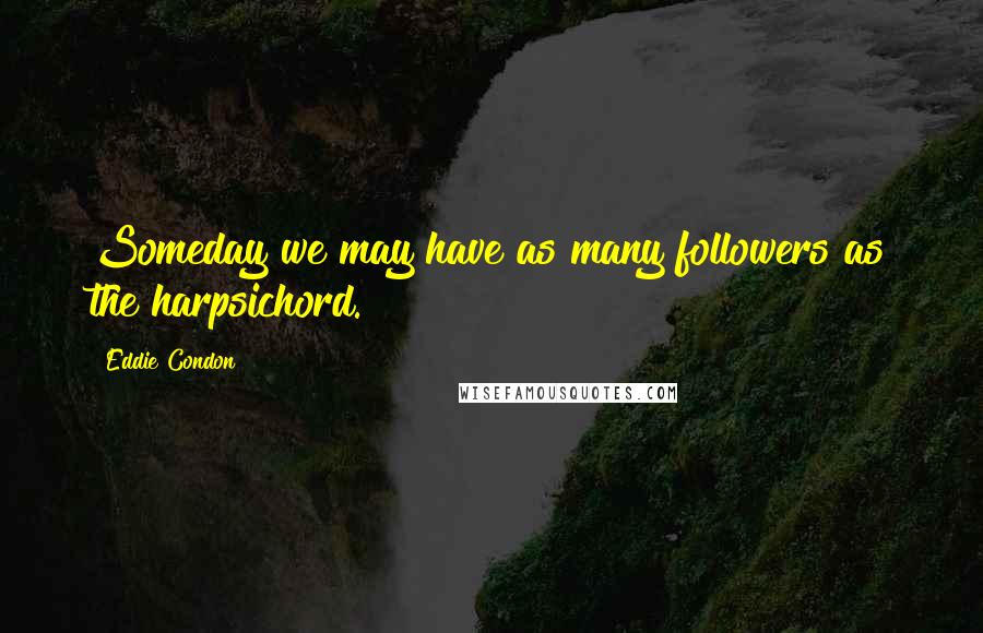 Eddie Condon Quotes: Someday we may have as many followers as the harpsichord.