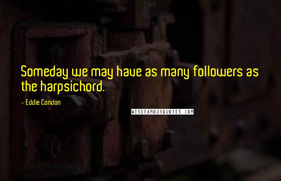 Eddie Condon Quotes: Someday we may have as many followers as the harpsichord.