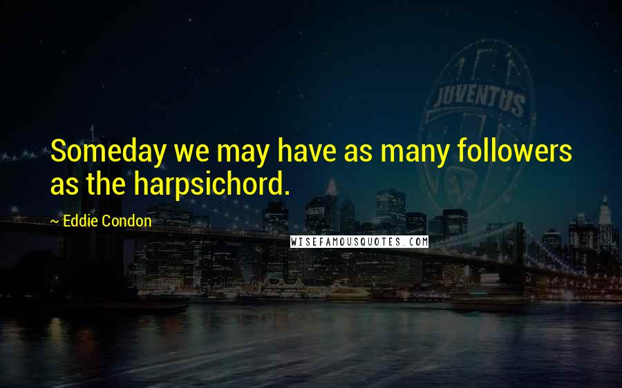 Eddie Condon Quotes: Someday we may have as many followers as the harpsichord.