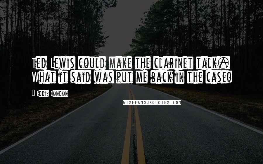 Eddie Condon Quotes: Ted Lewis could make the clarinet talk. What it said was put me back in the case!