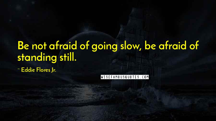 Eddie Flores Jr. Quotes: Be not afraid of going slow, be afraid of standing still.