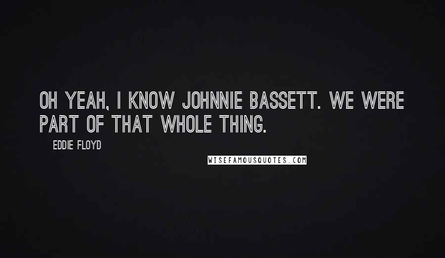 Eddie Floyd Quotes: Oh yeah, I know Johnnie Bassett. We were part of that whole thing.