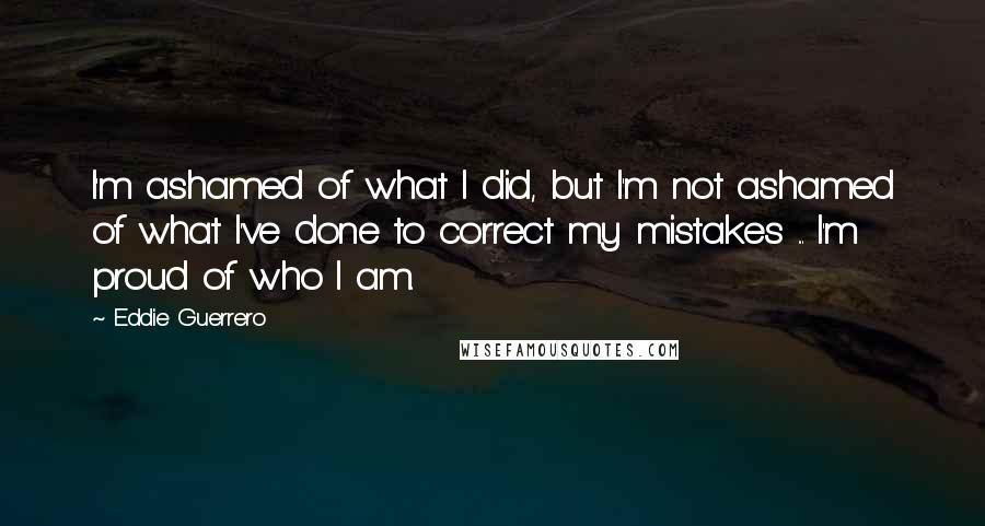 Eddie Guerrero Quotes: I'm ashamed of what I did, but I'm not ashamed of what I've done to correct my mistakes ... I'm proud of who I am.