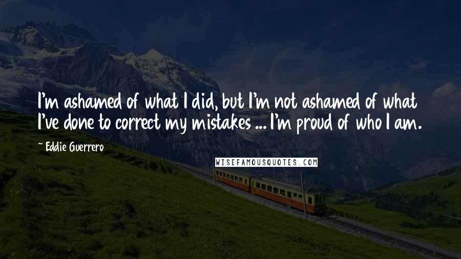 Eddie Guerrero Quotes: I'm ashamed of what I did, but I'm not ashamed of what I've done to correct my mistakes ... I'm proud of who I am.