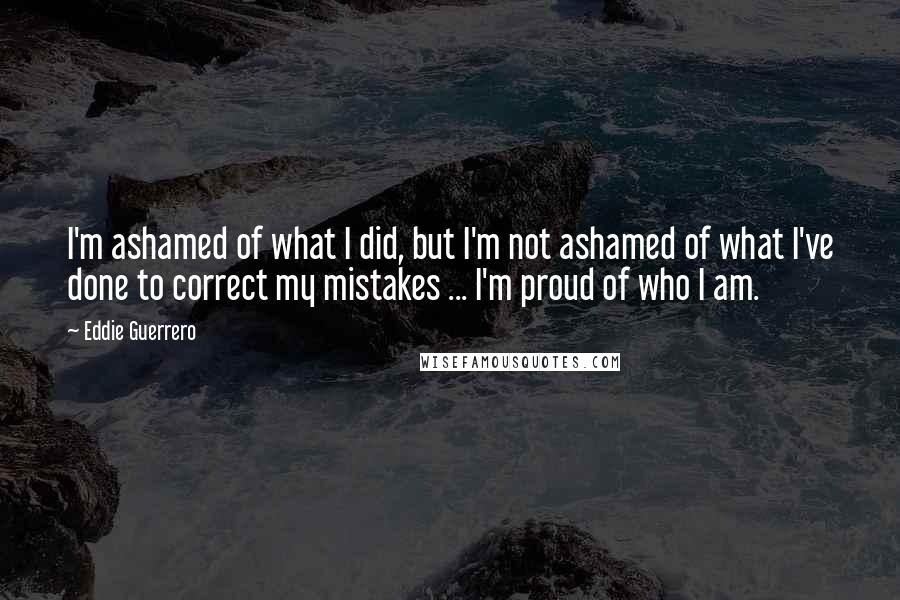 Eddie Guerrero Quotes: I'm ashamed of what I did, but I'm not ashamed of what I've done to correct my mistakes ... I'm proud of who I am.