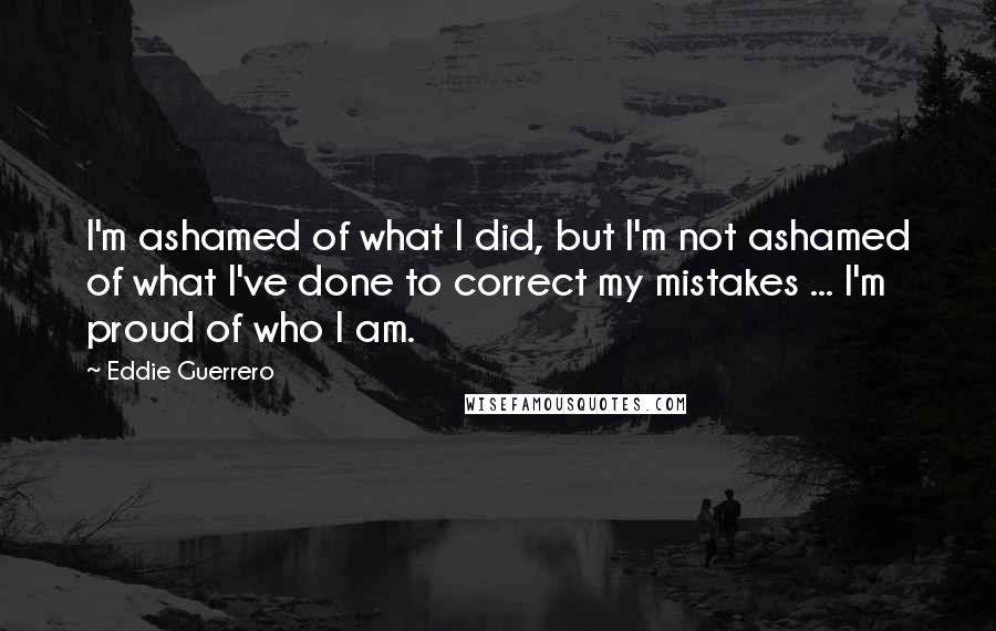 Eddie Guerrero Quotes: I'm ashamed of what I did, but I'm not ashamed of what I've done to correct my mistakes ... I'm proud of who I am.