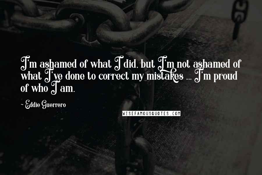 Eddie Guerrero Quotes: I'm ashamed of what I did, but I'm not ashamed of what I've done to correct my mistakes ... I'm proud of who I am.