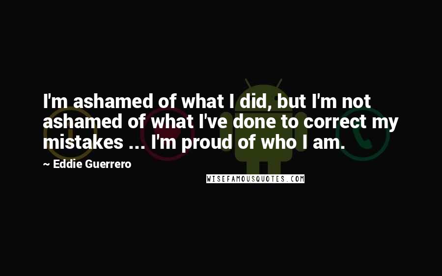 Eddie Guerrero Quotes: I'm ashamed of what I did, but I'm not ashamed of what I've done to correct my mistakes ... I'm proud of who I am.