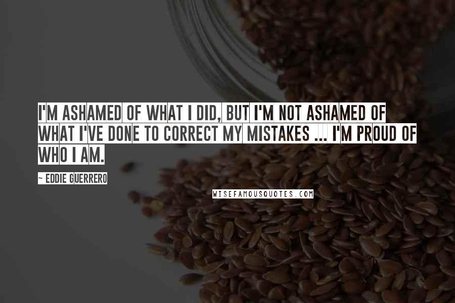 Eddie Guerrero Quotes: I'm ashamed of what I did, but I'm not ashamed of what I've done to correct my mistakes ... I'm proud of who I am.