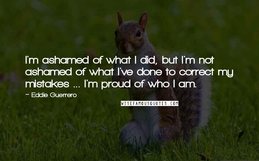 Eddie Guerrero Quotes: I'm ashamed of what I did, but I'm not ashamed of what I've done to correct my mistakes ... I'm proud of who I am.