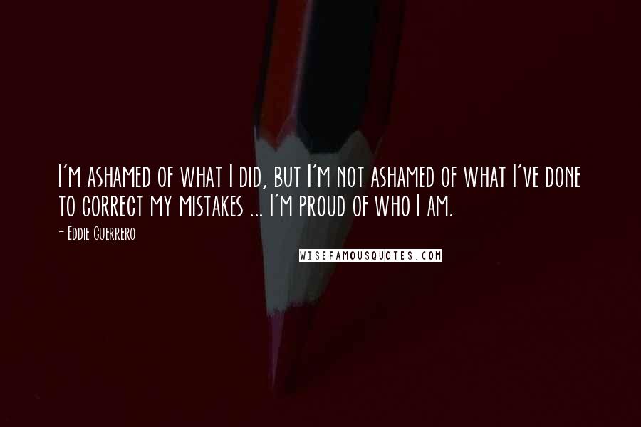 Eddie Guerrero Quotes: I'm ashamed of what I did, but I'm not ashamed of what I've done to correct my mistakes ... I'm proud of who I am.