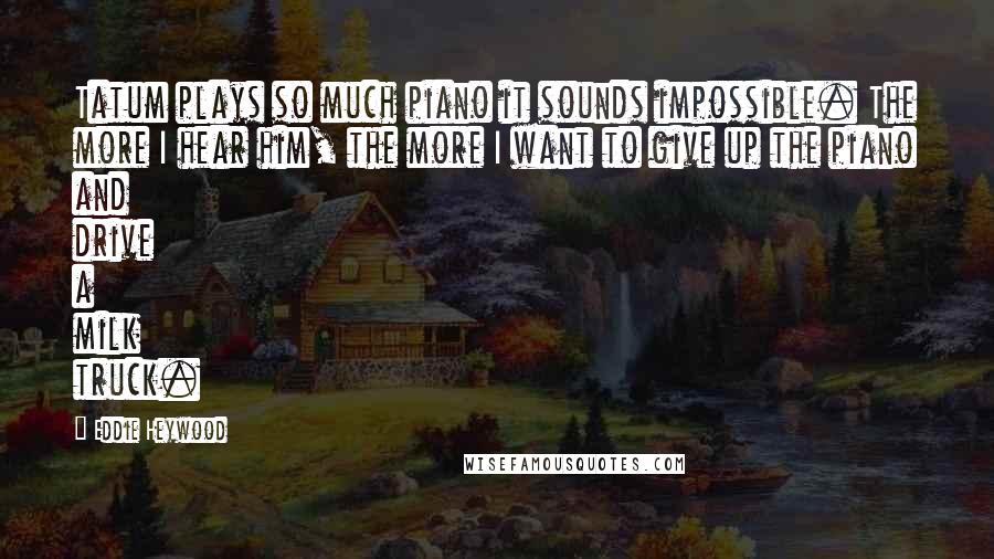 Eddie Heywood Quotes: Tatum plays so much piano it sounds impossible. The more I hear him, the more I want to give up the piano and drive a milk truck.
