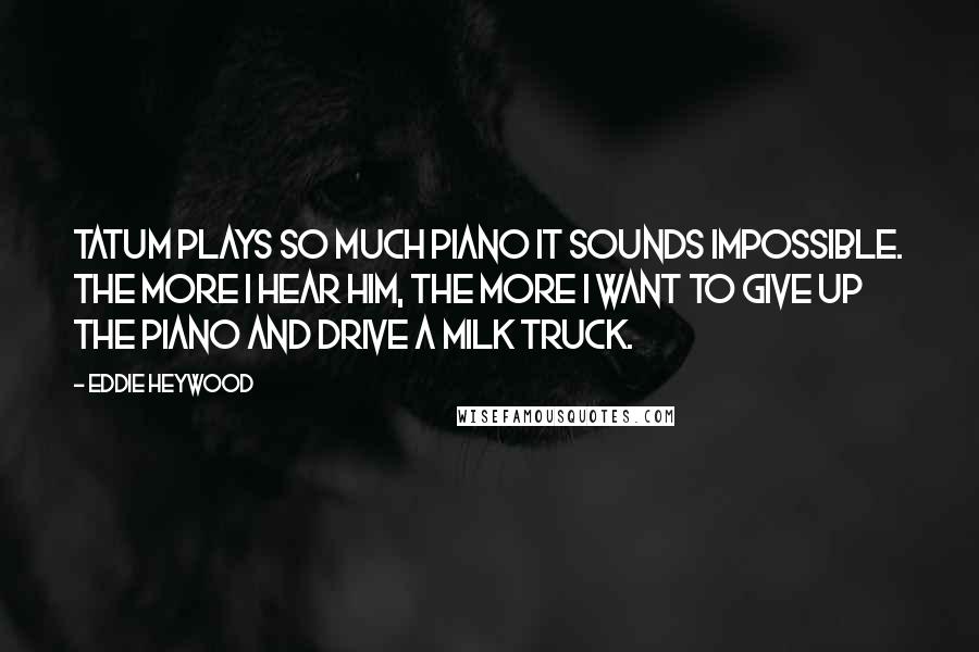 Eddie Heywood Quotes: Tatum plays so much piano it sounds impossible. The more I hear him, the more I want to give up the piano and drive a milk truck.