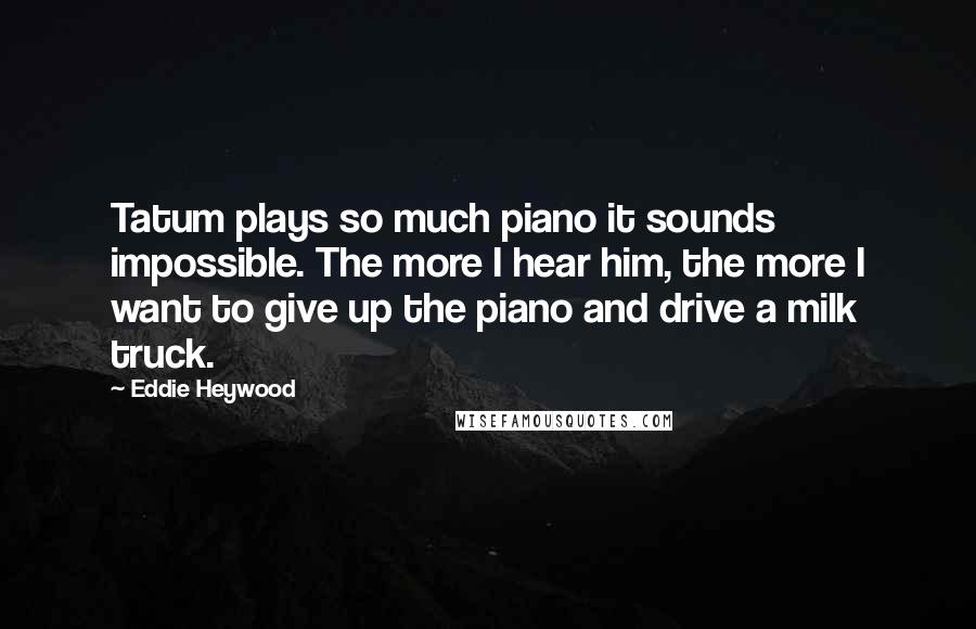 Eddie Heywood Quotes: Tatum plays so much piano it sounds impossible. The more I hear him, the more I want to give up the piano and drive a milk truck.