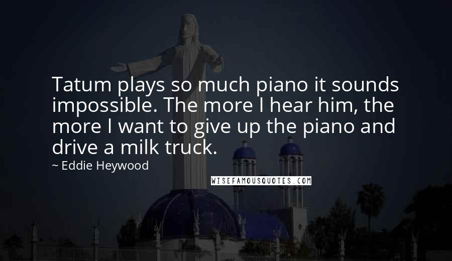 Eddie Heywood Quotes: Tatum plays so much piano it sounds impossible. The more I hear him, the more I want to give up the piano and drive a milk truck.