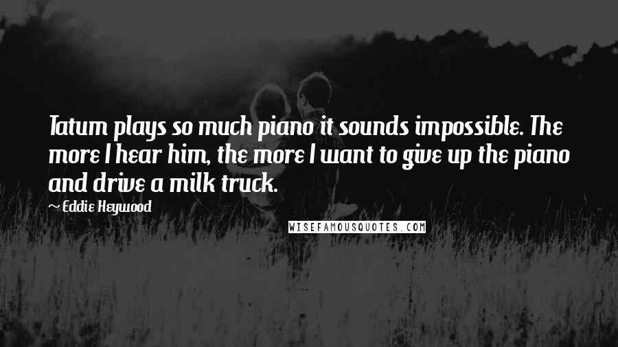 Eddie Heywood Quotes: Tatum plays so much piano it sounds impossible. The more I hear him, the more I want to give up the piano and drive a milk truck.