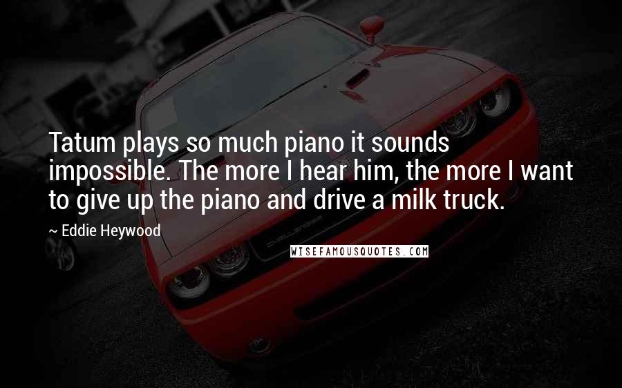Eddie Heywood Quotes: Tatum plays so much piano it sounds impossible. The more I hear him, the more I want to give up the piano and drive a milk truck.