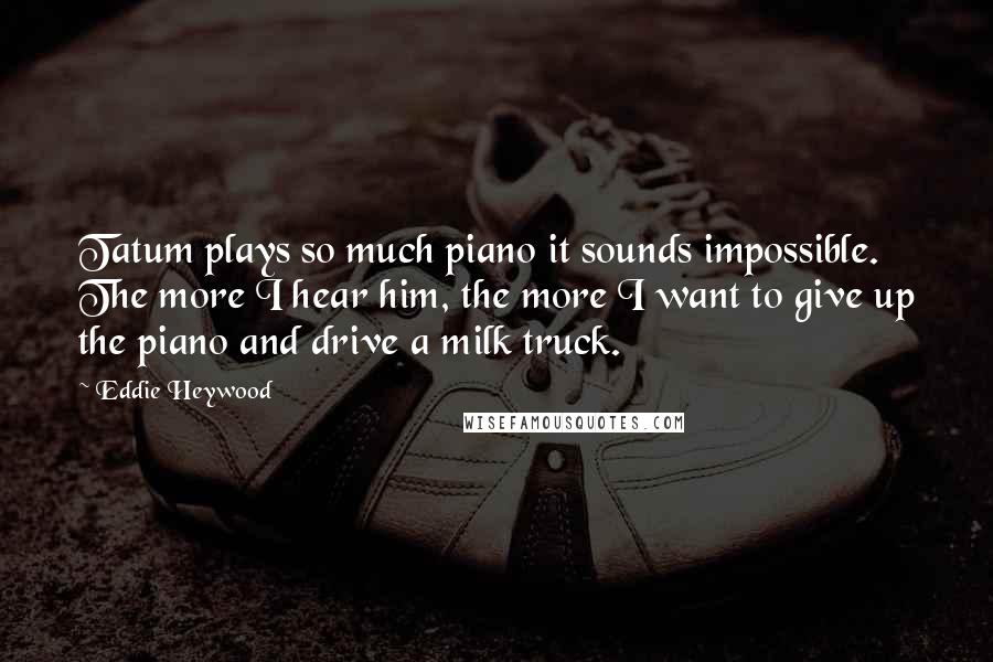 Eddie Heywood Quotes: Tatum plays so much piano it sounds impossible. The more I hear him, the more I want to give up the piano and drive a milk truck.