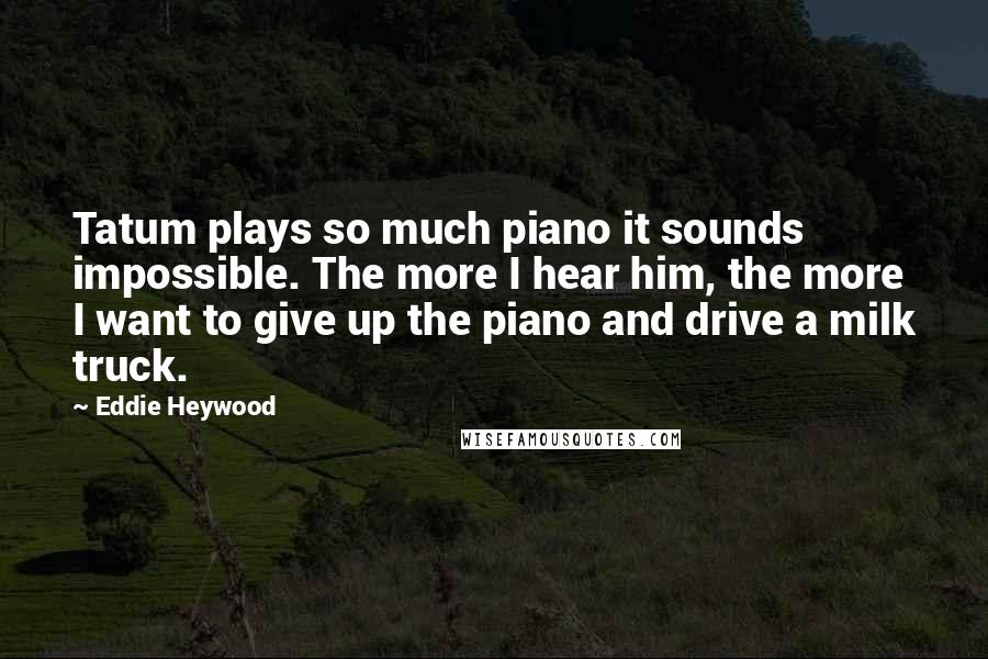Eddie Heywood Quotes: Tatum plays so much piano it sounds impossible. The more I hear him, the more I want to give up the piano and drive a milk truck.