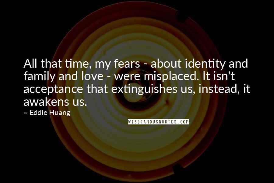 Eddie Huang Quotes: All that time, my fears - about identity and family and love - were misplaced. It isn't acceptance that extinguishes us, instead, it awakens us.