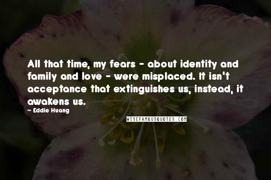 Eddie Huang Quotes: All that time, my fears - about identity and family and love - were misplaced. It isn't acceptance that extinguishes us, instead, it awakens us.