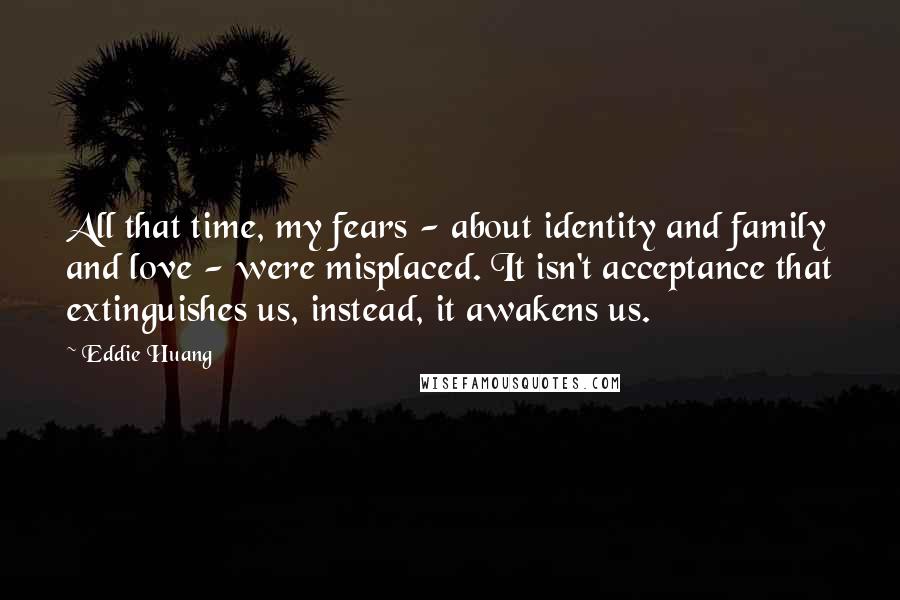 Eddie Huang Quotes: All that time, my fears - about identity and family and love - were misplaced. It isn't acceptance that extinguishes us, instead, it awakens us.