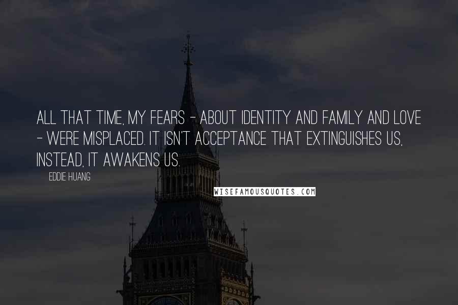 Eddie Huang Quotes: All that time, my fears - about identity and family and love - were misplaced. It isn't acceptance that extinguishes us, instead, it awakens us.