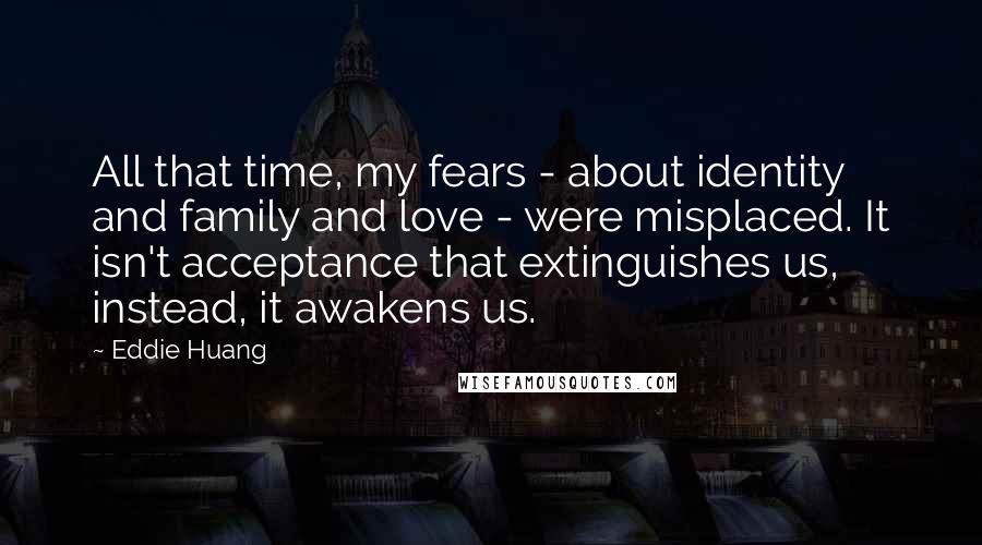 Eddie Huang Quotes: All that time, my fears - about identity and family and love - were misplaced. It isn't acceptance that extinguishes us, instead, it awakens us.