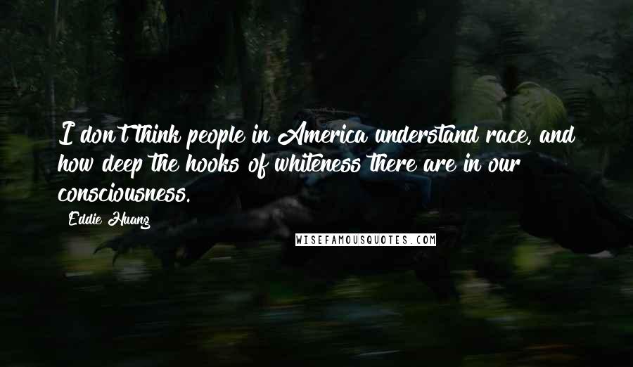 Eddie Huang Quotes: I don't think people in America understand race, and how deep the hooks of whiteness there are in our consciousness.