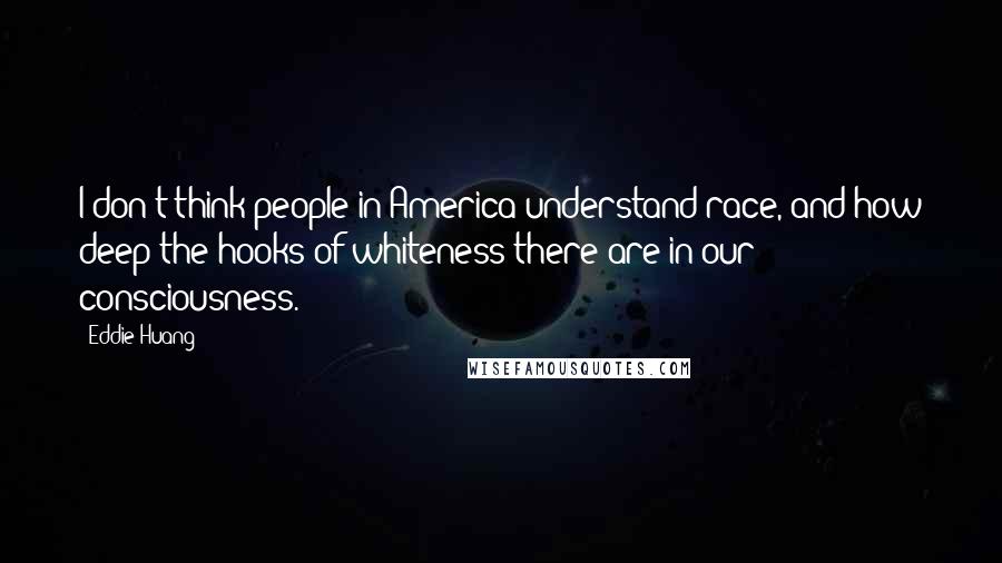 Eddie Huang Quotes: I don't think people in America understand race, and how deep the hooks of whiteness there are in our consciousness.