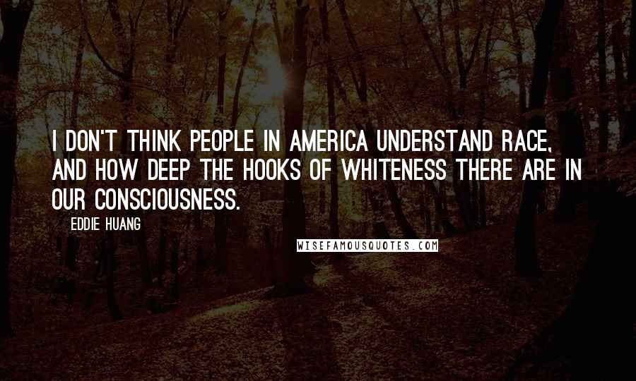 Eddie Huang Quotes: I don't think people in America understand race, and how deep the hooks of whiteness there are in our consciousness.