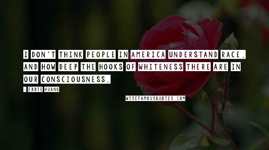 Eddie Huang Quotes: I don't think people in America understand race, and how deep the hooks of whiteness there are in our consciousness.
