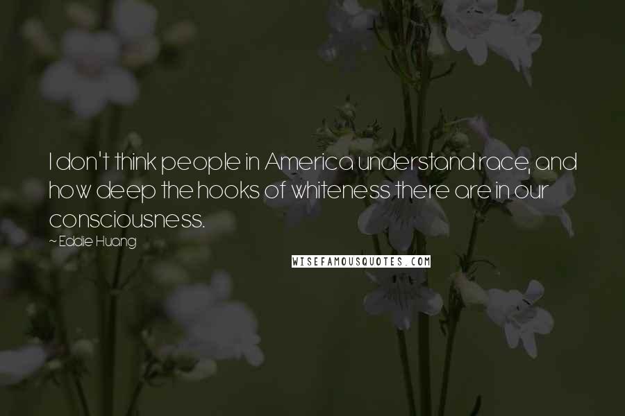 Eddie Huang Quotes: I don't think people in America understand race, and how deep the hooks of whiteness there are in our consciousness.