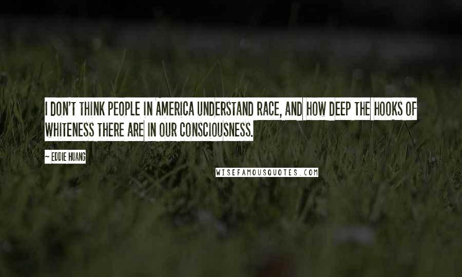Eddie Huang Quotes: I don't think people in America understand race, and how deep the hooks of whiteness there are in our consciousness.