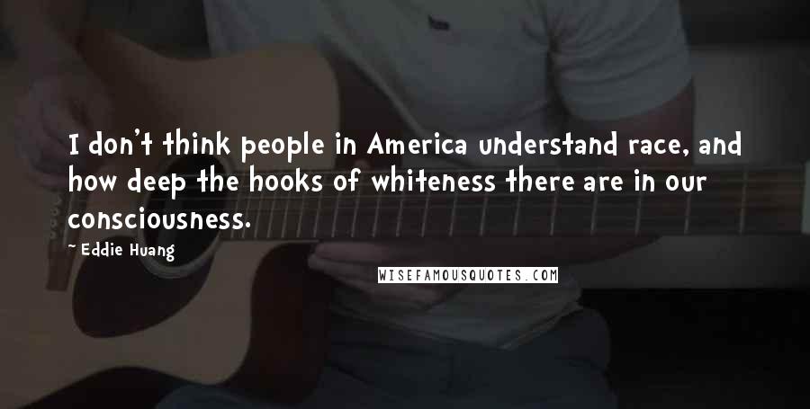 Eddie Huang Quotes: I don't think people in America understand race, and how deep the hooks of whiteness there are in our consciousness.