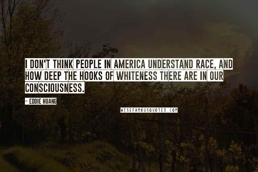 Eddie Huang Quotes: I don't think people in America understand race, and how deep the hooks of whiteness there are in our consciousness.