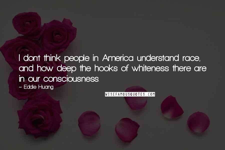 Eddie Huang Quotes: I don't think people in America understand race, and how deep the hooks of whiteness there are in our consciousness.