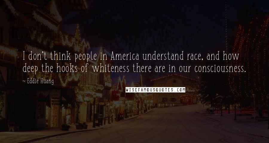 Eddie Huang Quotes: I don't think people in America understand race, and how deep the hooks of whiteness there are in our consciousness.