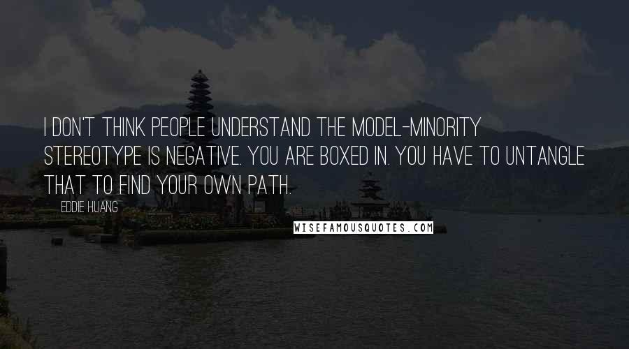 Eddie Huang Quotes: I don't think people understand the model-minority stereotype is negative. You are boxed in. You have to untangle that to find your own path.