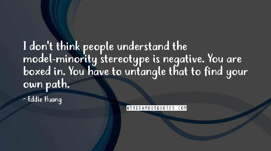 Eddie Huang Quotes: I don't think people understand the model-minority stereotype is negative. You are boxed in. You have to untangle that to find your own path.