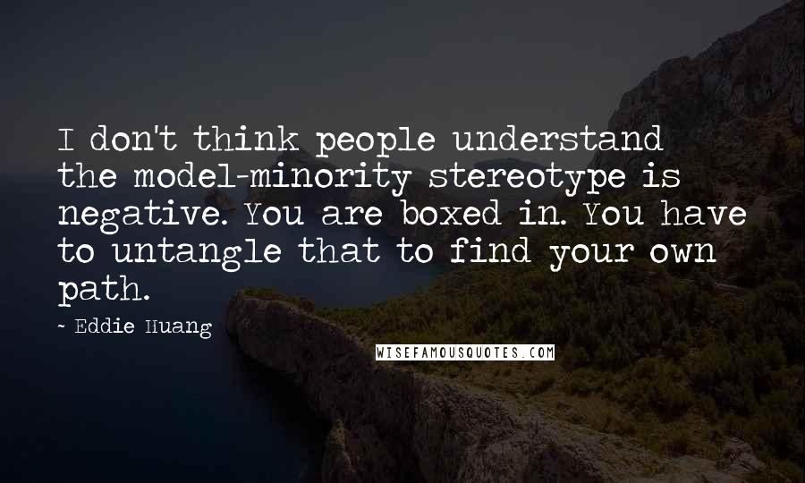 Eddie Huang Quotes: I don't think people understand the model-minority stereotype is negative. You are boxed in. You have to untangle that to find your own path.