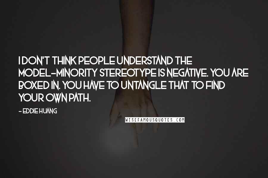 Eddie Huang Quotes: I don't think people understand the model-minority stereotype is negative. You are boxed in. You have to untangle that to find your own path.