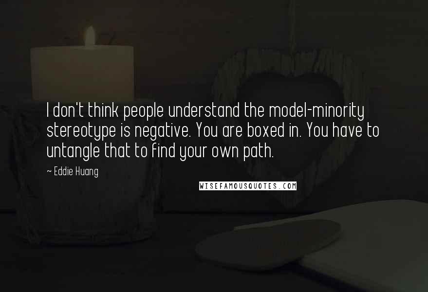 Eddie Huang Quotes: I don't think people understand the model-minority stereotype is negative. You are boxed in. You have to untangle that to find your own path.