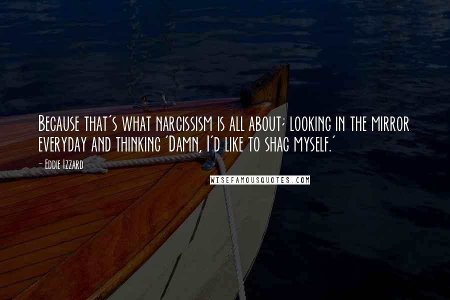 Eddie Izzard Quotes: Because that's what narcissism is all about; looking in the mirror everyday and thinking 'Damn, I'd like to shag myself.'