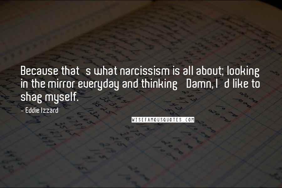 Eddie Izzard Quotes: Because that's what narcissism is all about; looking in the mirror everyday and thinking 'Damn, I'd like to shag myself.'