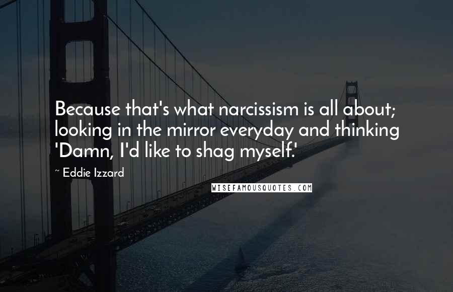 Eddie Izzard Quotes: Because that's what narcissism is all about; looking in the mirror everyday and thinking 'Damn, I'd like to shag myself.'