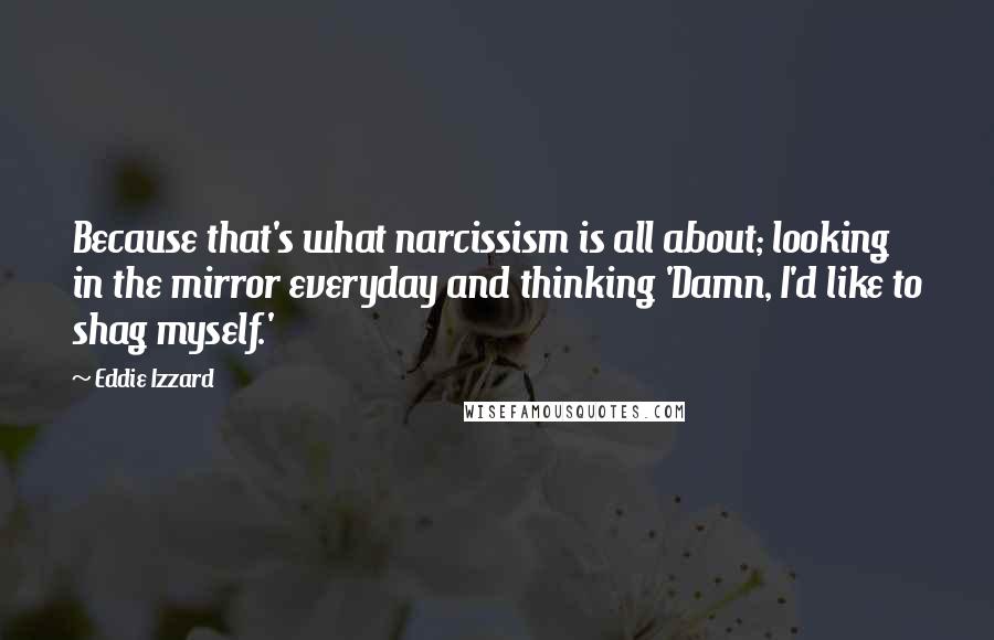 Eddie Izzard Quotes: Because that's what narcissism is all about; looking in the mirror everyday and thinking 'Damn, I'd like to shag myself.'